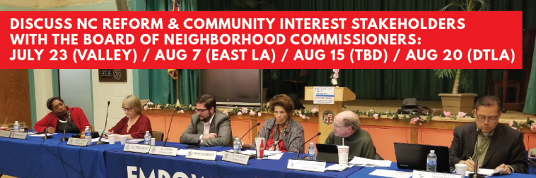 Discuss NC Reform & Community Interest Stakeholders with the Board of Neighborhood Commissioners: July 23 (Valley) / Aug 7 (East LA) / Aug 15 (location TBD) / Aug 20 (DTLA)